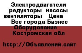 Электродвигатели, редукторы, насосы, вентиляторы › Цена ­ 123 - Все города Бизнес » Оборудование   . Костромская обл.
